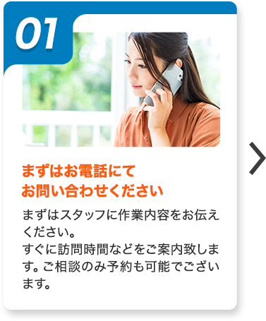 01：まずはお電話にてお問い合わせください。まずはスタッフに作業内容をお伝えください。すぐに訪問時間などをご案内致します。ご相談のみ予約も可能でございます。