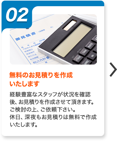 02：無料のお見積りを作成いたします。経験豊富なスタッフが状況を確認後、お見積りを作成させて頂きます。ご検討の上、ご依頼下さい。休日、深夜もお見積りは無料で作成いたします。