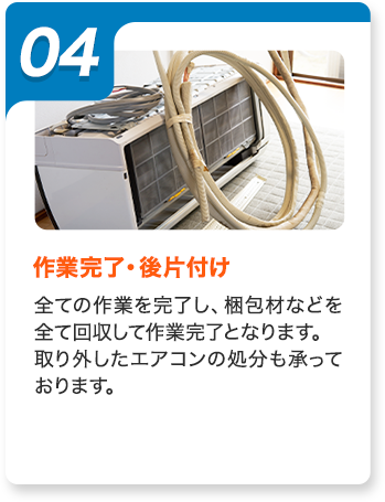 04：作業完了・後片付け。全ての作業を完了し、梱包材などを全て回収して作業完了となります。取り外したエアコンの処分も承っております。